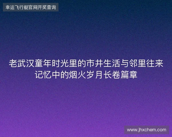 老武汉童年时光里的市井生活与邻里往来记忆中的烟火岁月长卷篇章